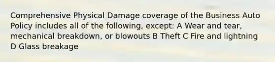 Comprehensive Physical Damage coverage of the Business Auto Policy includes all of the following, except: A Wear and tear, mechanical breakdown, or blowouts B Theft C Fire and lightning D Glass breakage