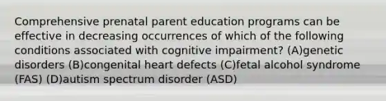 Comprehensive prenatal parent education programs can be effective in decreasing occurrences of which of the following conditions associated with cognitive impairment? (A)genetic disorders (B)congenital heart defects (C)fetal alcohol syndrome (FAS) (D)autism spectrum disorder (ASD)