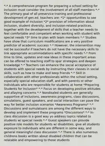 *-* A comprehensive program for preparing a school setting for inclusion must consider the involvement of all staff members *-* The primary goal of all preservice training and professional development of gen.ed. teachers are: *1* opportunities to see good example of inclusion *2* provision of information about inclusion, student diversity, and inclusion-related practices, together with the development of skills that a teacher needs to feel comfortable and competent when working with student with special needs *3* time to plan with team members *-* Studies have show that curriculum modifications are a very positive predictor of academic success *-* However, the intervention may not be successful if teachers do not have the necessary skills to link appropriate accommodations with specific needs *-* From time to time, updates and new ideas in these important areas can be offered to teaching staff to spar strategies and deepen knowledge *-* Teachers can enhance the social acceptance of students with special needs by instructing their classes in social skills, such as how to make and keep friends *-* Skill in collaboration with other professionals within the school setting, especially special education staff, and with parents or other individuals who are responsible for students at home *Preparing Students for Inclusion* *-* Focus on developing positive attitudes and allaying concerns *-* Nondisaled students are generally supportive of inclusions, awareness programs, class discussions, simulations, guest speakers, and social interaction can pave the way for better inclusion scenarios *Awareness Programs* *-* Discussions and sumulatsans are among the different ways to develop and implement these programs *Discussions* *-* In-class discussion is a good way yo address topics related to students w/ special needs *-* Guest speakers can provide positive role models for students w/ disabilities, give all students exposure to individuals who are different in some way, and general meaningful class discussion *-* There is also numerous childrens books written about disabled children that can be relatable and empowering to those students