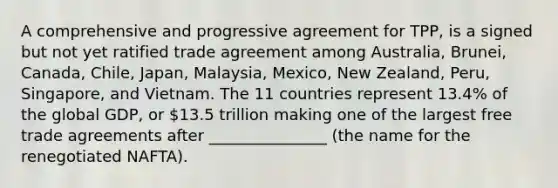 A comprehensive and progressive agreement for TPP, is a signed but not yet ratified trade agreement among Australia, Brunei, Canada, Chile, Japan, Malaysia, Mexico, New Zealand, Peru, Singapore, and Vietnam. The 11 countries represent 13.4% of the global GDP, or 13.5 trillion making one of the largest free trade agreements after _______________ (the name for the renegotiated NAFTA).