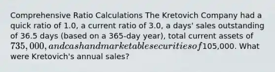 Comprehensive Ratio Calculations The Kretovich Company had a quick ratio of 1.0, a current ratio of 3.0, a days' sales outstanding of 36.5 days (based on a 365-day year), total current assets of 735,000, and cash and marketable securities of105,000. What were Kretovich's annual sales?