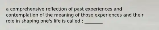 a comprehensive reflection of past experiences and contemplation of the meaning of those experiences and their role in shaping one's life is called : ________