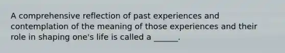 A comprehensive reflection of past experiences and contemplation of the meaning of those experiences and their role in shaping one's life is called a ______.