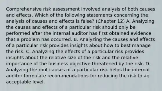 Comprehensive risk assessment involved analysis of both causes and effects. Which of the following statements concerning the analysis of causes and effects is false? (Chapter 12) A. Analyzing the causes and effects of a particular risk should only be performed after the internal auditor has first obtained evidence that a problem has occurred. B. Analyzing the causes and effects of a particular risk provides insights about how to best manage the risk. C. Analyzing the effects of a particular risk provides insights about the relative size of the risk and the relative importance of the business objective threatened by the risk. D. Analyzing the root causes of a particular risk helps the internal auditor formulate recommendations for reducing the risk to an acceptable level.