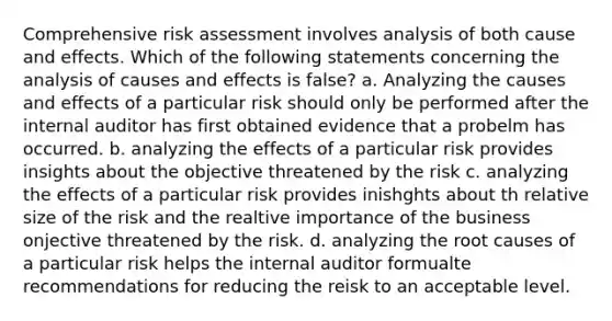 Comprehensive risk assessment involves analysis of both cause and effects. Which of the following statements concerning the analysis of causes and effects is false? a. Analyzing the causes and effects of a particular risk should only be performed after the internal auditor has first obtained evidence that a probelm has occurred. b. analyzing the effects of a particular risk provides insights about the objective threatened by the risk c. analyzing the effects of a particular risk provides inishghts about th relative size of the risk and the realtive importance of the business onjective threatened by the risk. d. analyzing the root causes of a particular risk helps the internal auditor formualte recommendations for reducing the reisk to an acceptable level.