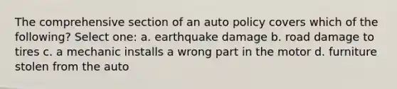 The comprehensive section of an auto policy covers which of the following? Select one: a. earthquake damage b. road damage to tires c. a mechanic installs a wrong part in the motor d. furniture stolen from the auto