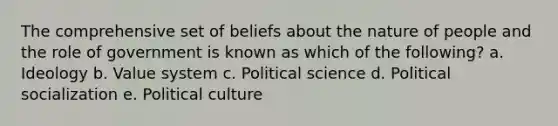 The comprehensive set of beliefs about the nature of people and the <a href='https://www.questionai.com/knowledge/kFMsUFSJ7p-role-of-government' class='anchor-knowledge'>role of government</a> is known as which of the following? a. Ideology b. Value system c. Political science d. <a href='https://www.questionai.com/knowledge/kcddeKilOR-political-socialization' class='anchor-knowledge'>political socialization</a> e. Political culture