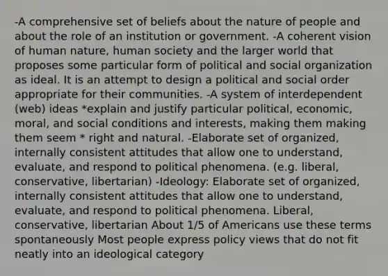 -A comprehensive set of beliefs about the nature of people and about the role of an institution or government. -A coherent vision of human nature, human society and the larger world that proposes some particular form of political and social organization as ideal. It is an attempt to design a political and social order appropriate for their communities. -A system of interdependent (web) ideas *explain and justify particular political, economic, moral, and social conditions and interests, making them making them seem * right and natural. -Elaborate set of organized, internally consistent attitudes that allow one to understand, evaluate, and respond to political phenomena. (e.g. liberal, conservative, libertarian) -Ideology: Elaborate set of organized, internally consistent attitudes that allow one to understand, evaluate, and respond to political phenomena. Liberal, conservative, libertarian About 1/5 of Americans use these terms spontaneously Most people express policy views that do not fit neatly into an ideological category