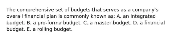 The comprehensive set of budgets that serves as a company's overall financial plan is commonly known as: A. an integrated budget. B. a pro-forma budget. C. a master budget. D. a financial budget. E. a rolling budget.