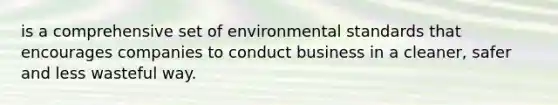 is a comprehensive set of environmental standards that encourages companies to conduct business in a cleaner, safer and less wasteful way.