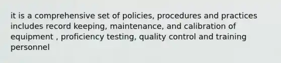 it is a comprehensive set of policies, procedures and practices includes record keeping, maintenance, and calibration of equipment , proficiency testing, quality control and training personnel