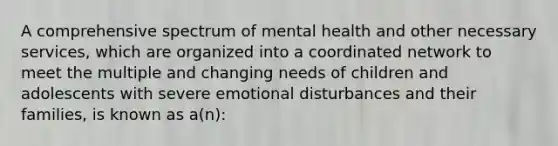 A comprehensive spectrum of mental health and other necessary services, which are organized into a coordinated network to meet the multiple and changing needs of children and adolescents with severe emotional disturbances and their families, is known as a(n):