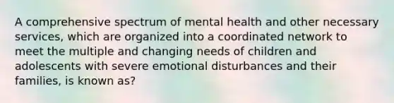 A comprehensive spectrum of mental health and other necessary services, which are organized into a coordinated network to meet the multiple and changing needs of children and adolescents with severe emotional disturbances and their families, is known as?