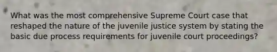 What was the most comprehensive Supreme Court case that reshaped the nature of the juvenile justice system by stating the basic due process requirements for juvenile court proceedings?