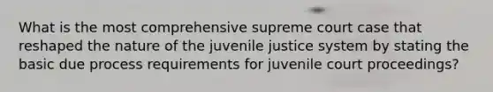 What is the most comprehensive supreme court case that reshaped the nature of the juvenile justice system by stating the basic due process requirements for juvenile court proceedings?