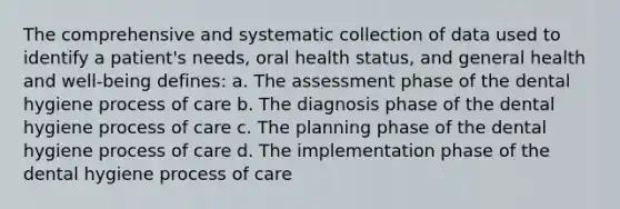 The comprehensive and systematic collection of data used to identify a patient's needs, oral health status, and general health and well-being defines: a. The assessment phase of the dental hygiene process of care b. The diagnosis phase of the dental hygiene process of care c. The planning phase of the dental hygiene process of care d. The implementation phase of the dental hygiene process of care