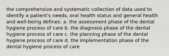 the comprehensive and systematic collection of data used to identify a patient's needs, oral health status and general health and well-being defines: a. the assessment phase of the dental hygiene process of care b. the diagnosis phase of the dental hygiene process of care c. the planning phase of the dental hygiene process of care d. the implementation phase of the dental hygiene process of care