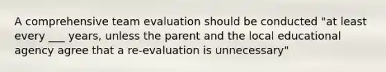 A comprehensive team evaluation should be conducted "at least every ___ years, unless the parent and the local educational agency agree that a re-evaluation is unnecessary"