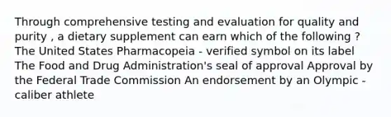 Through comprehensive testing and evaluation for quality and purity , a dietary supplement can earn which of the following ? The United States Pharmacopeia - verified symbol on its label The Food and Drug Administration's seal of approval Approval by the Federal Trade Commission An endorsement by an Olympic - caliber athlete