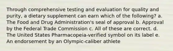 Through comprehensive testing and evaluation for quality and purity, a dietary supplement can earn which of the following? a. The Food and Drug Administration's seal of approval b. Approval by the Federal Trade Commission c. All of these are correct. d. The United States Pharmacopeia-verified symbol on its label e. An endorsement by an Olympic-caliber athlete