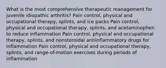 What is the most comprehensive therapeutic management for juvenile idiopathic arthritis? Pain control, physical and occupational therapy, splints, and ice packs Pain control, physical and occupational therapy, splints, and acetaminophen to reduce inflammation Pain control, physical and occupational therapy, splints, and nonsteroidal antiinflammatory drugs for inflammation Pain control, physical and occupational therapy, splints, and range-of-motion exercises during periods of inflammation