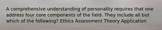 A comprehensive understanding of personality requires that one address four core components of the field. They include all but which of the following? Ethics Assessment Theory Application