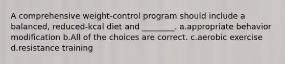 A comprehensive weight-control program should include a balanced, reduced-kcal diet and ________. a.appropriate behavior modification b.All of the choices are correct. c.aerobic exercise d.resistance training