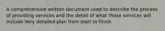 A comprehensive written document used to describe the process of providing services and the detail of what those services will include Very detailed plan from start to finish