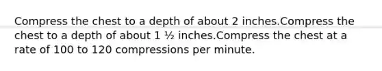 Compress the chest to a depth of about 2 inches.Compress the chest to a depth of about 1 ½ inches.Compress the chest at a rate of 100 to 120 compressions per minute.