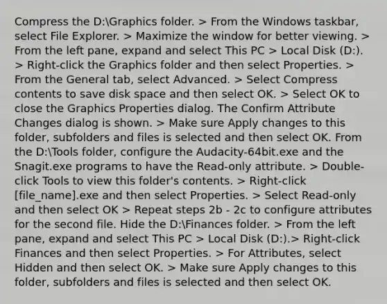 Compress the D:Graphics folder. > From the Windows taskbar, select File Explorer. > Maximize the window for better viewing. > From the left pane, expand and select This PC > Local Disk (D:). > Right-click the Graphics folder and then select Properties. > From the General tab, select Advanced. > Select Compress contents to save disk space and then select OK. > Select OK to close the Graphics Properties dialog. The Confirm Attribute Changes dialog is shown. > Make sure Apply changes to this folder, subfolders and files is selected and then select OK. From the D:Tools folder, configure the Audacity-64bit.exe and the Snagit.exe programs to have the Read-only attribute. > Double-click Tools to view this folder's contents. > Right-click [file_name].exe and then select Properties. > Select Read-only and then select OK > Repeat steps 2b - 2c to configure attributes for the second file. Hide the D:Finances folder. > From the left pane, expand and select This PC > Local Disk (D:).> Right-click Finances and then select Properties. > For Attributes, select Hidden and then select OK. > Make sure Apply changes to this folder, subfolders and files is selected and then select OK.