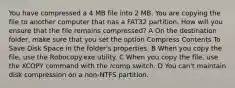 You have compressed a 4 MB file into 2 MB. You are copying the file to another computer that has a FAT32 partition. How will you ensure that the file remains compressed? A On the destination folder, make sure that you set the option Compress Contents To Save Disk Space in the folder's properties. B When you copy the file, use the Robocopy.exe utility. C When you copy the file, use the XCOPY command with the /comp switch. D You can't maintain disk compression on a non-NTFS partition.