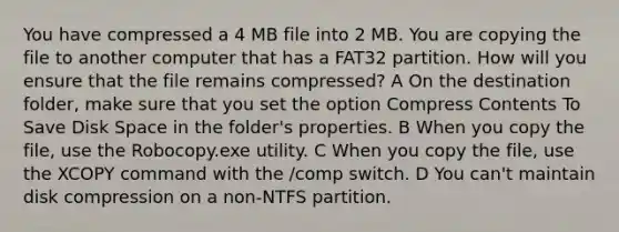 You have compressed a 4 MB file into 2 MB. You are copying the file to another computer that has a FAT32 partition. How will you ensure that the file remains compressed? A On the destination folder, make sure that you set the option Compress Contents To Save Disk Space in the folder's properties. B When you copy the file, use the Robocopy.exe utility. C When you copy the file, use the XCOPY command with the /comp switch. D You can't maintain disk compression on a non-NTFS partition.