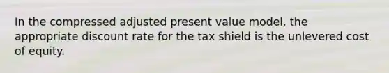 In the compressed adjusted present value model, the appropriate discount rate for the tax shield is the unlevered cost of equity.