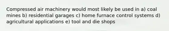 Compressed air machinery would most likely be used in a) coal mines b) residential garages c) home furnace control systems d) agricultural applications e) tool and die shops