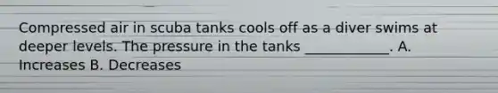 Compressed air in scuba tanks cools off as a diver swims at deeper levels. The pressure in the tanks ____________. A. Increases B. Decreases