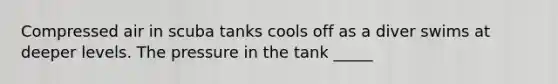 Compressed air in scuba tanks cools off as a diver swims at deeper levels. The pressure in the tank _____