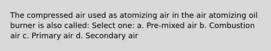 The compressed air used as atomizing air in the air atomizing oil burner is also called: Select one: a. Pre-mixed air b. Combustion air c. Primary air d. Secondary air