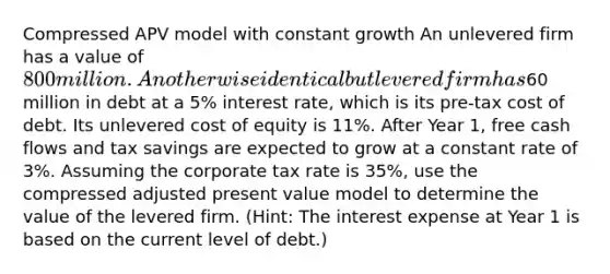 Compressed APV model with constant growth An unlevered firm has a value of 800 million. An otherwise identical but levered firm has60 million in debt at a 5% interest rate, which is its pre-tax cost of debt. Its unlevered cost of equity is 11%. After Year 1, free cash flows and tax savings are expected to grow at a constant rate of 3%. Assuming the corporate tax rate is 35%, use the compressed adjusted present value model to determine the value of the levered firm. (Hint: The interest expense at Year 1 is based on the current level of debt.)