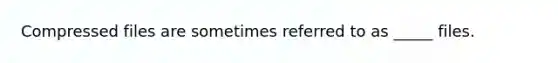 Compressed files are sometimes referred to as _____ files.