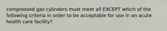 compressed gas cylinders must meet all EXCEPT which of the following criteria in order to be acceptable for use in an acute health care facility?