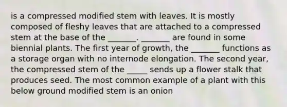 is a compressed modified stem with leaves. It is mostly composed of fleshy leaves that are attached to a compressed stem at the base of the _______. _______ are found in some biennial plants. The first year of growth, the _______ functions as a storage organ with no internode elongation. The second year, the compressed stem of the _____ sends up a flower stalk that produces seed. The most common example of a plant with this below ground modified stem is an onion