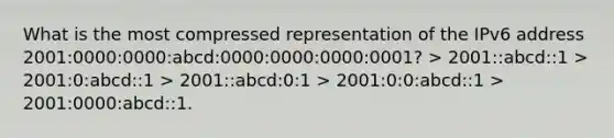 What is the most compressed representation of the IPv6 address 2001:0000:0000:abcd:0000:0000:0000:0001? > 2001::abcd::1 > 2001:0:abcd::1 > 2001::abcd:0:1 > 2001:0:0:abcd::1 > 2001:0000:abcd::1.