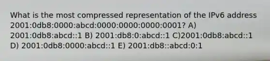 What is the most compressed representation of the IPv6 address 2001:0db8:0000:abcd:0000:0000:0000:0001? A) 2001:0db8:abcd::1 B) 2001:db8:0:abcd::1 C)2001:0db8:abcd::1 D) 2001:0db8:0000:abcd::1 E) 2001:db8::abcd:0:1