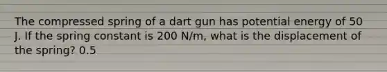 The compressed spring of a dart gun has potential energy of 50 J. If the spring constant is 200 N/m, what is the displacement of the spring? 0.5