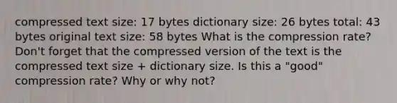 compressed text size: 17 bytes dictionary size: 26 bytes total: 43 bytes original text size: 58 bytes What is the compression rate? Don't forget that the compressed version of the text is the compressed text size + dictionary size. Is this a "good" compression rate? Why or why not?