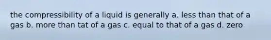 the compressibility of a liquid is generally a. less than that of a gas b. more than tat of a gas c. equal to that of a gas d. zero