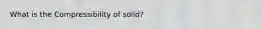 What is the Compressibility of solid?