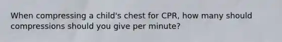 When compressing a child's chest for CPR, how many should compressions should you give per minute?