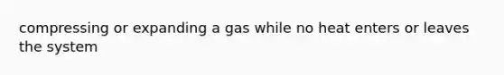 compressing or expanding a gas while no heat enters or leaves the system