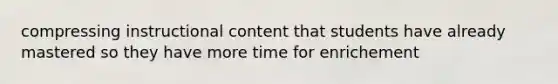 compressing instructional content that students have already mastered so they have more time for enrichement